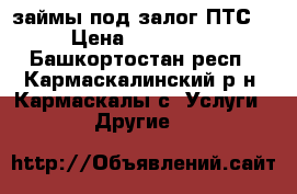 займы под залог ПТС  › Цена ­ 100 000 - Башкортостан респ., Кармаскалинский р-н, Кармаскалы с. Услуги » Другие   